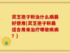灵芝孢子粉治什么病最好使用(灵芝孢子粉最适合用来治疗哪些疾病？)