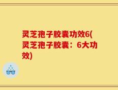 灵芝孢子胶囊功效6(灵芝孢子胶囊：6大功效)