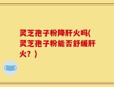 灵芝孢子粉降肝火吗(灵芝孢子粉能否舒缓肝火？)