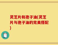 灵芝片和孢子油(灵芝片与孢子油的完美搭配)