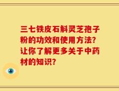 三七铁皮石斛灵芝孢子粉的功效和使用方法？让你了解更多关于中药材的知识？