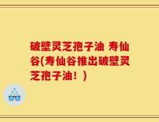 破壁灵芝孢子油 寿仙谷(寿仙谷推出破壁灵芝孢子油！)