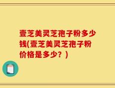壹芝美灵芝孢子粉多少钱(壹芝美灵芝孢子粉价格是多少？)