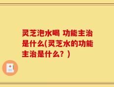 灵芝泡水喝 功能主治是什么(灵芝水的功能主治是什么？)