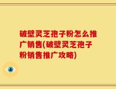 破壁灵芝孢子粉怎么推广销售(破壁灵芝孢子粉销售推广攻略)