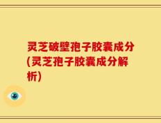 灵芝破壁孢子胶囊成分(灵芝孢子胶囊成分解析)