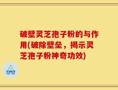 破壁灵芝孢子粉的与作用(破除壁垒，揭示灵芝孢子粉神奇功效)