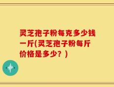 灵芝孢子粉每克多少钱一斤(灵芝孢子粉每斤价格是多少？)