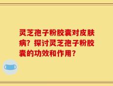 灵芝孢子粉胶囊对皮肤病？探讨灵芝孢子粉胶囊的功效和作用？