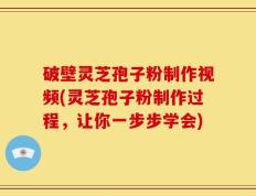 破壁灵芝孢子粉制作视频(灵芝孢子粉制作过程，让你一步步学会)