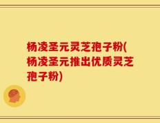 杨凌圣元灵芝孢子粉(杨凌圣元推出优质灵芝孢子粉)