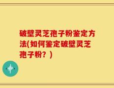 破壁灵芝孢子粉鉴定方法(如何鉴定破壁灵芝孢子粉？)