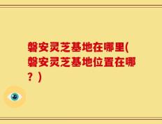磐安灵芝基地在哪里(磐安灵芝基地位置在哪？)