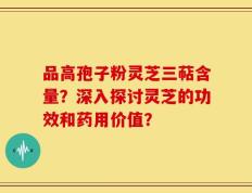 品高孢子粉灵芝三萜含量？深入探讨灵芝的功效和药用价值？
