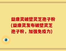 益康灵破壁灵芝孢子粉(益康灵发布破壁灵芝孢子粉，加强免疫力)