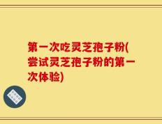 第一次吃灵芝孢子粉(尝试灵芝孢子粉的第一次体验)
