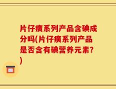 片仔癀系列产品含碘成分吗(片仔癀系列产品是否含有碘营养元素？)