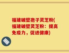 福建破壁孢子灵芝粉(福建破壁灵芝粉：提高免疫力，促进健康)