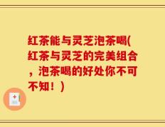 红茶能与灵芝泡茶喝(红茶与灵芝的完美组合，泡茶喝的好处你不可不知！)