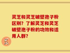 灵芝和灵芝破壁孢子粉区别？了解灵芝和灵芝破壁孢子粉的功效和适用人群？
