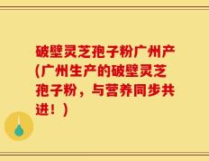 破壁灵芝孢子粉广州产(广州生产的破壁灵芝孢子粉，与营养同步共进！)