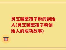 灵芝破壁孢子粉的创始人(灵芝破壁孢子粉创始人的成功故事)
