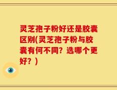 灵芝孢子粉好还是胶囊区别(灵芝孢子粉与胶囊有何不同？选哪个更好？)