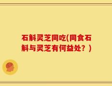石斛灵芝同吃(同食石斛与灵芝有何益处？)
