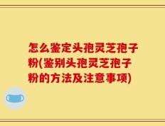 怎么鉴定头孢灵芝孢子粉(鉴别头孢灵芝孢子粉的方法及注意事项)