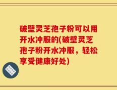 破壁灵芝孢子粉可以用开水冲服的(破壁灵芝孢子粉开水冲服，轻松享受健康好处)