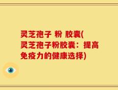 灵芝孢子 粉 胶囊(灵芝孢子粉胶囊：提高免疫力的健康选择)