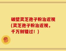 破壁灵芝孢子粉治近视(灵芝孢子粉治近视，千万别错过！)
