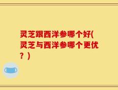 灵芝跟西洋参哪个好(灵芝与西洋参哪个更优？)