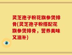 灵芝孢子粉花旗参煲排骨(灵芝孢子粉搭配花旗参煲排骨，营养美味又滋补)