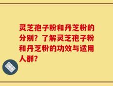 灵芝孢子粉和丹芝粉的分别？了解灵芝孢子粉和丹芝粉的功效与适用人群？