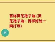 百样灵芝孢子油.(灵芝孢子油：百样好处一网打尽)