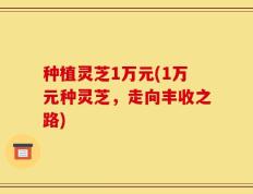 种植灵芝1万元(1万元种灵芝，走向丰收之路)