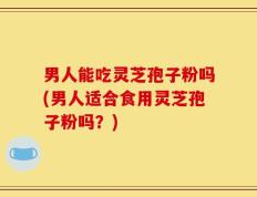男人能吃灵芝孢子粉吗(男人适合食用灵芝孢子粉吗？)