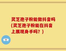 灵芝孢子粉能做抖音吗(灵芝孢子粉能在抖音上展现身手吗？)
