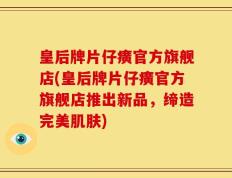 皇后牌片仔癀官方旗舰店(皇后牌片仔癀官方旗舰店推出新品，缔造完美肌肤)