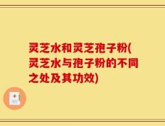 灵芝水和灵芝孢子粉(灵芝水与孢子粉的不同之处及其功效)
