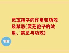 灵芝孢子的作用和功效及禁忌(灵芝孢子的效用、禁忌与功效)