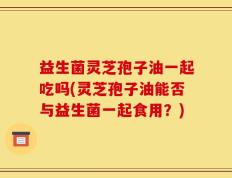 益生菌灵芝孢子油一起吃吗(灵芝孢子油能否与益生菌一起食用？)