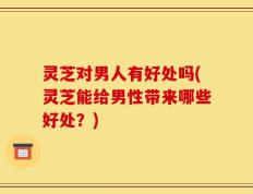 灵芝对男人有好处吗(灵芝能给男性带来哪些好处？)