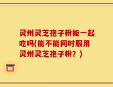 灵州灵芝孢子粉能一起吃吗(能不能同时服用灵州灵芝孢子粉？)