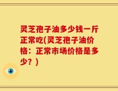 灵芝孢子油多少钱一斤正常吃(灵芝孢子油价格：正常市场价格是多少？)