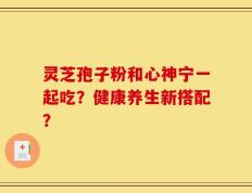 灵芝孢子粉和心神宁一起吃？健康养生新搭配？