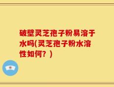 破壁灵芝孢子粉易溶于水吗(灵芝孢子粉水溶性如何？)