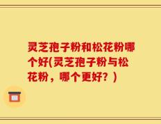 灵芝孢子粉和松花粉哪个好(灵芝孢子粉与松花粉，哪个更好？)