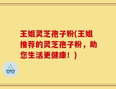 王姐灵芝孢子粉(王姐推荐的灵芝孢子粉，助您生活更健康！)